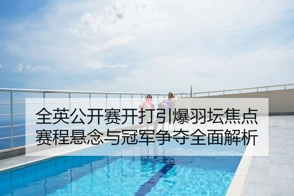 全英公开赛开打引爆羽坛焦点 赛程悬念与冠军争夺全面解析