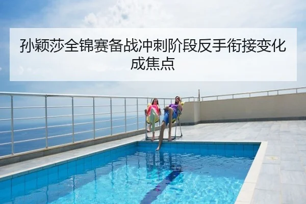 孙颖莎全锦赛备战冲刺阶段反手衔接变化成焦点