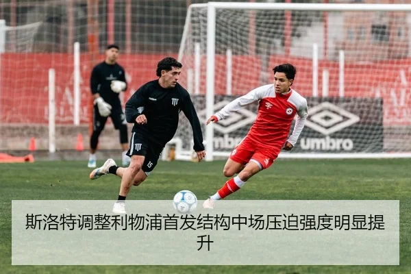 斯洛特调整利物浦首发结构中场压迫强度明显提升