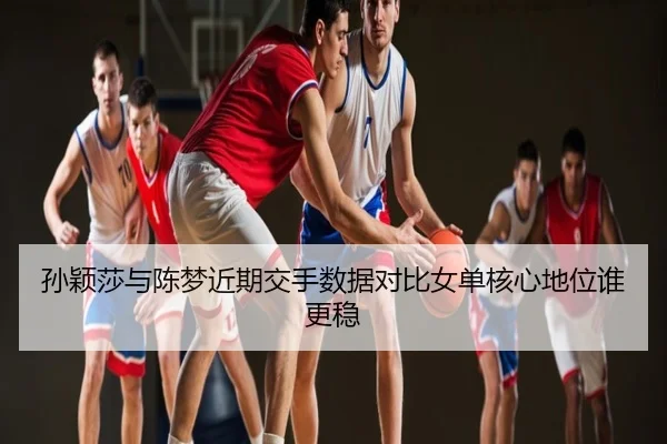 孙颖莎与陈梦近期交手数据对比女单核心地位谁更稳