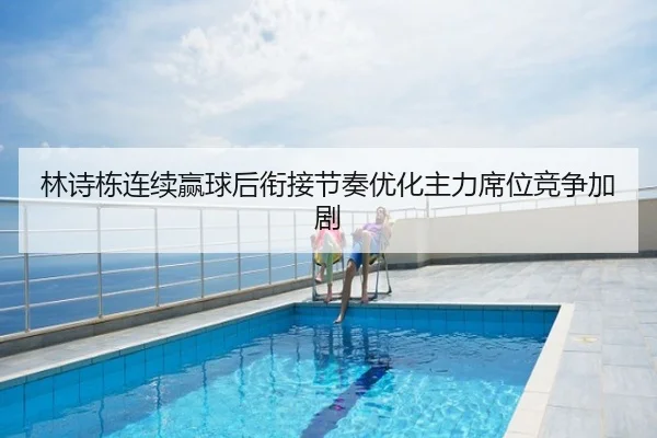 林诗栋连续赢球后衔接节奏优化主力席位竞争加剧